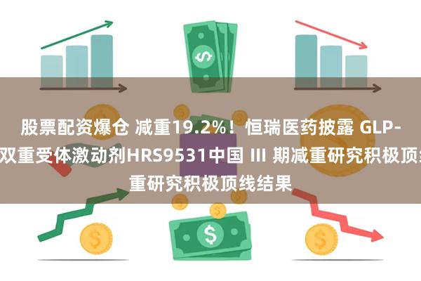 股票配资爆仓 减重19.2%！恒瑞医药披露 GLP-1/GIP双重受体激动剂HRS9531中国 Ⅲ 期减重研究积极顶线结果
