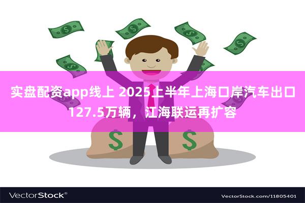 实盘配资app线上 2025上半年上海口岸汽车出口127.5万辆，江海联运再扩容