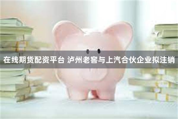 在线期货配资平台 泸州老窖与上汽合伙企业拟注销