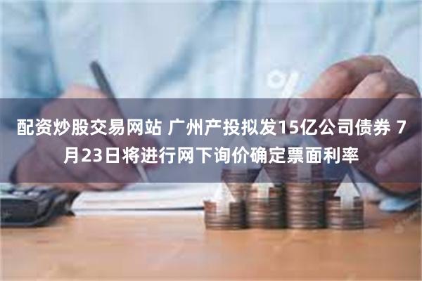 配资炒股交易网站 广州产投拟发15亿公司债券 7月23日将进行网下询价确定票面利率