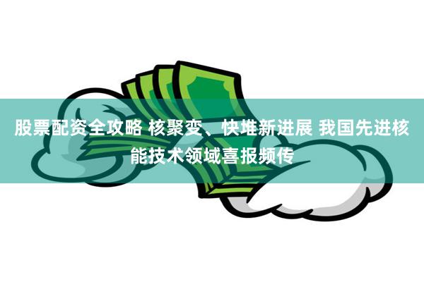 股票配资全攻略 核聚变、快堆新进展 我国先进核能技术领域喜报频传