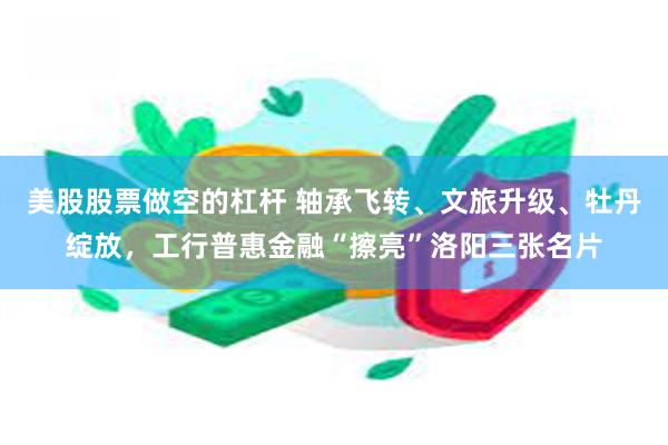美股股票做空的杠杆 轴承飞转、文旅升级、牡丹绽放，工行普惠金融“擦亮”洛阳三张名片