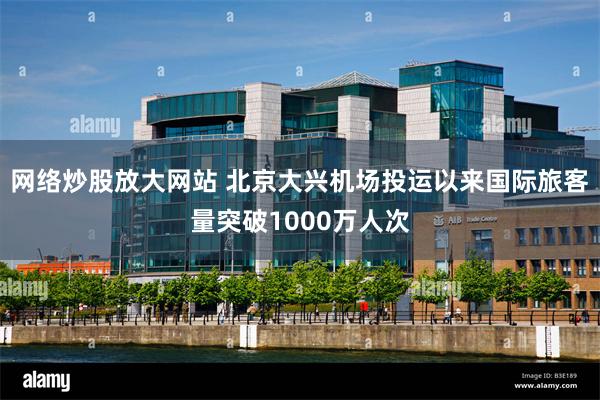 网络炒股放大网站 北京大兴机场投运以来国际旅客量突破1000万人次