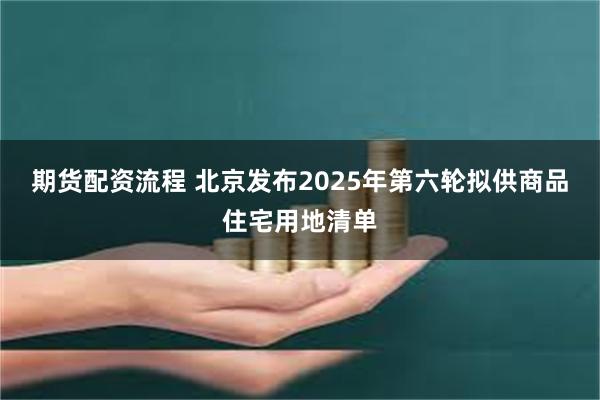 期货配资流程 北京发布2025年第六轮拟供商品住宅用地清单
