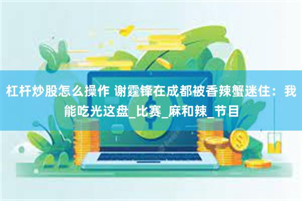 杠杆炒股怎么操作 谢霆锋在成都被香辣蟹迷住：我能吃光这盘_比赛_麻和辣_节目