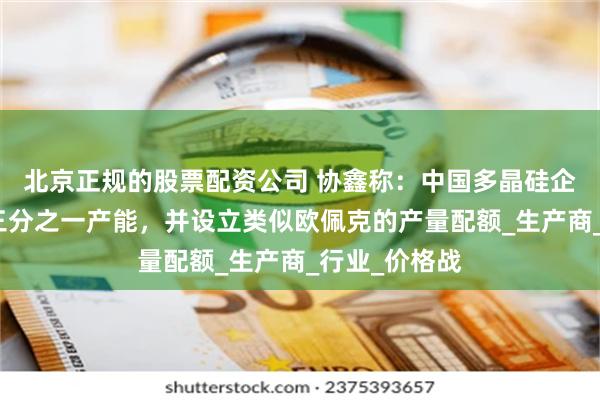 北京正规的股票配资公司 协鑫称：中国多晶硅企业计划关闭三分之一产能，并设立类似欧佩克的产量配额_生产商_行业_价格战