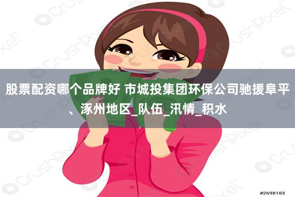 股票配资哪个品牌好 市城投集团环保公司驰援阜平、涿州地区_队伍_汛情_积水