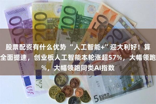 股票配资有什么优势 “人工智能+”迎大利好！算力军备竞赛全面提速，创业板人工智能本轮涨超57%，大幅领跑同类AI指数
