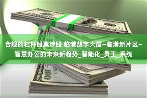 合规的杠杆股票炒股 临港数字大厦—临港新片区—智慧办公的未来新趋势_智能化_员工_系统