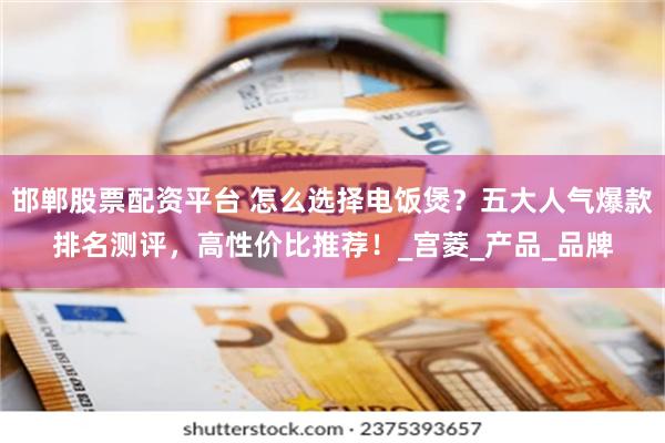 邯郸股票配资平台 怎么选择电饭煲？五大人气爆款排名测评，高性价比推荐！_宫菱_产品_品牌