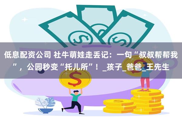 低息配资公司 社牛萌娃走丢记：一句“叔叔帮帮我”，公园秒变“托儿所”！_孩子_爸爸_王先生