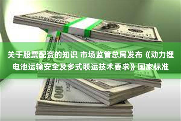 关于股票配资的知识 市场监管总局发布《动力锂电池运输安全及多式联运技术要求》国家标准