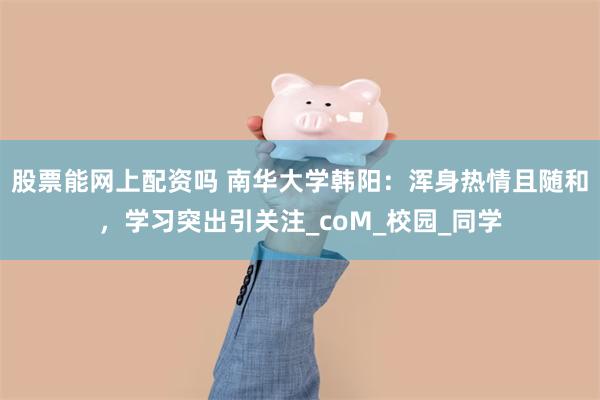 股票能网上配资吗 南华大学韩阳：浑身热情且随和，学习突出引关注_coM_校园_同学