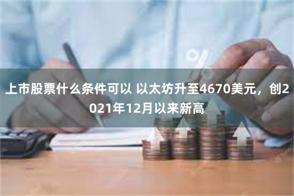 上市股票什么条件可以 以太坊升至4670美元，创2021年12月以来新高
