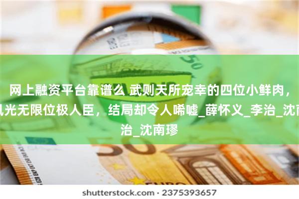 网上融资平台靠谱么 武则天所宠幸的四位小鲜肉，曾风光无限位极人臣，结局却令人唏嘘_薛怀义_李治_沈南璆