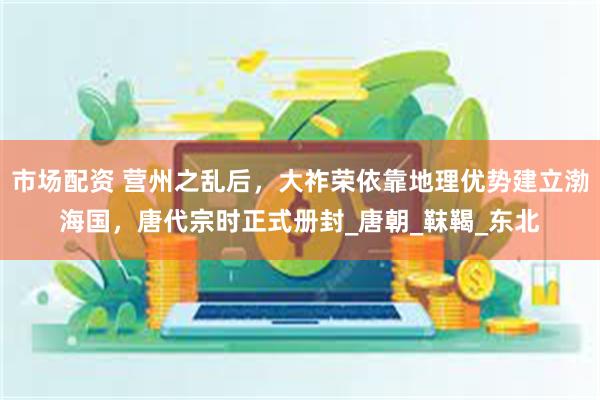 市场配资 营州之乱后，大祚荣依靠地理优势建立渤海国，唐代宗时正式册封_唐朝_靺鞨_东北