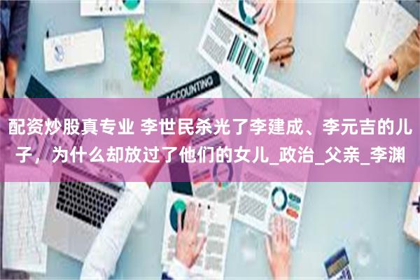 配资炒股真专业 李世民杀光了李建成、李元吉的儿子，为什么却放过了他们的女儿_政治_父亲_李渊