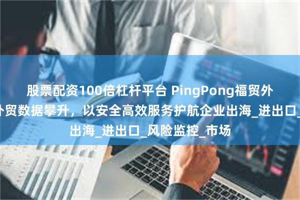 股票配资100倍杠杆平台 PingPong福贸外贸收款：浙江外贸数据攀升，以安全高效服务护航企业出海_进出口_风险监控_市场