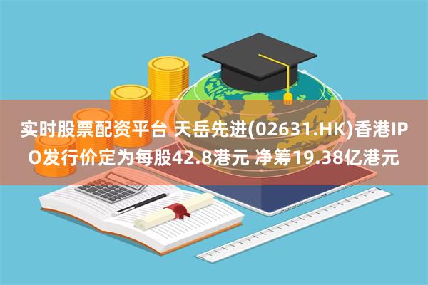 实时股票配资平台 天岳先进(02631.HK)香港IPO发行价定为每股42.8港元 净筹19.38亿港元
