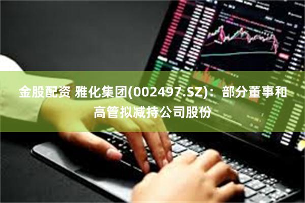 金股配资 雅化集团(002497.SZ)：部分董事和高管拟减持公司股份