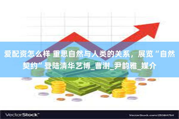 爱配资怎么样 重思自然与人类的关系，展览“自然契约”登陆清华艺博_曹澍_尹韵雅_媒介