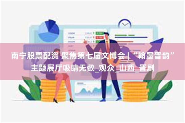 南宁股票配资 聚焦第七届文博会 | “翰墨晋韵”主题展厅吸睛无数_观众_山西_晋剧