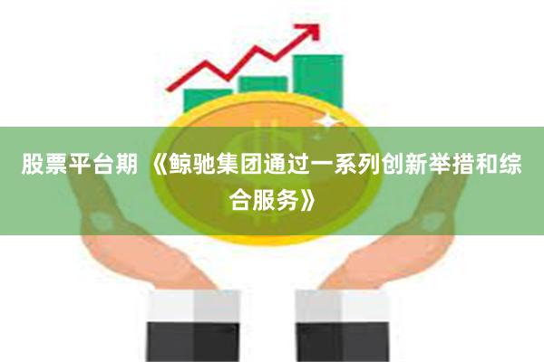 股票平台期 《鲸驰集团通过一系列创新举措和综合服务》
