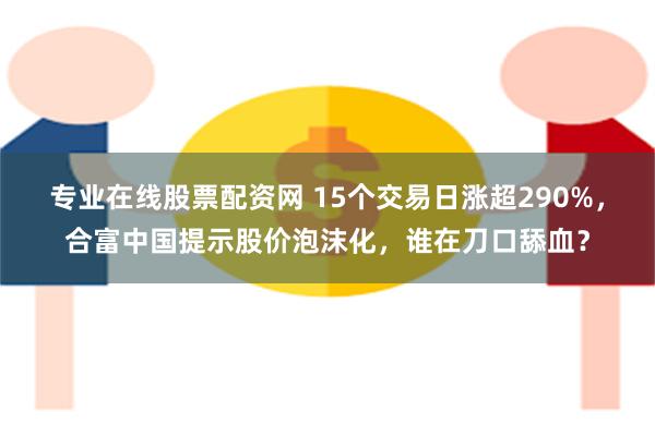 专业在线股票配资网 15个交易日涨超290%，合富中国提示股价泡沫化，谁在刀口舔血？