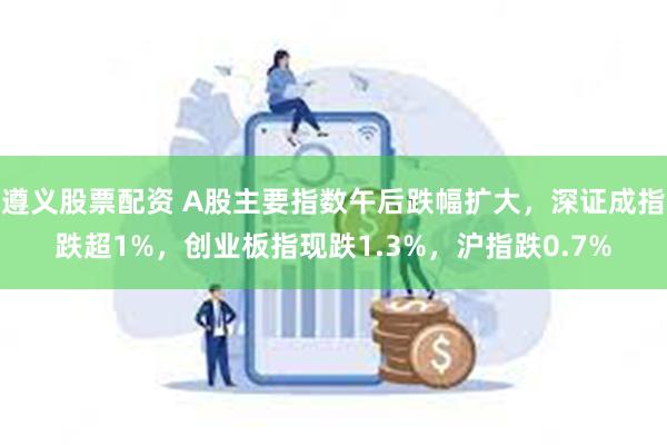 遵义股票配资 A股主要指数午后跌幅扩大,深证成指跌超1%,创业板指现跌1.3%,沪指跌0.7%