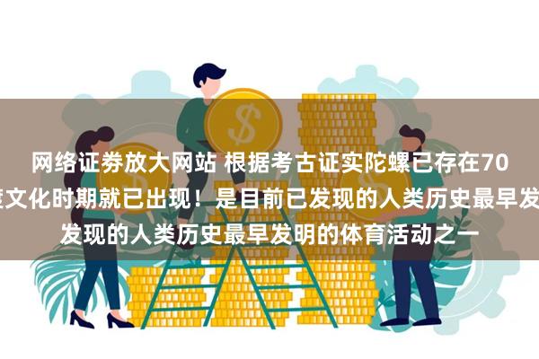 网络证劵放大网站 根据考古证实陀螺已存在7000多年,在河姆渡文化时期就已出现!是目前已发现的人类历史最早发明的体育活动之一