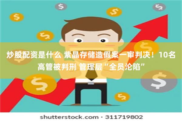炒股配资是什么 紫晶存储造假案一审判决！10名高管被判刑 管理层“全员沦陷”